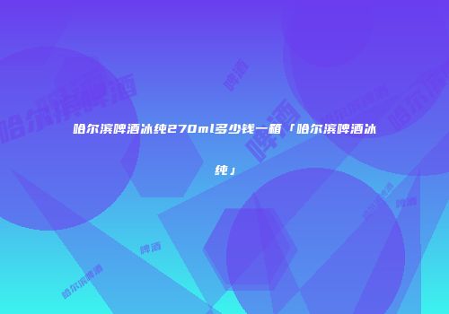 哈尔滨啤酒冰纯270ml多少钱一箱「哈尔滨啤酒冰纯」