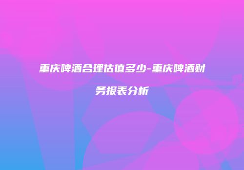 重庆啤酒合理估值多少-重庆啤酒财务报表分析