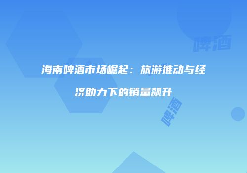 海南啤酒市场崛起：旅游推动与经济助力下的销量飙升