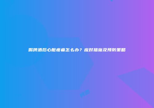 喝啤酒后心脏疼痛怎么办？应对措施及预防策略