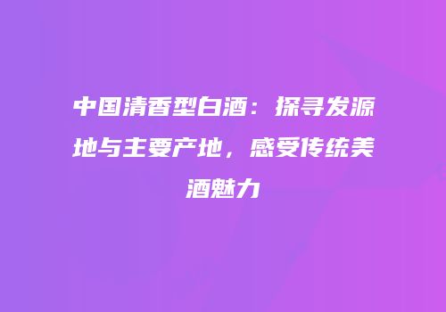 中国清香型白酒：探寻发源地与主要产地，感受传统美酒魅力