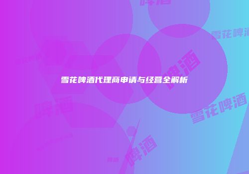 雪花啤酒代理商申请与经营全解析