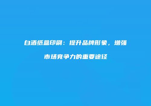 白酒纸盒印刷：提升品牌形象，增强市场竞争力的重要途径