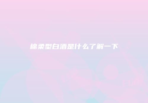 棉柔型白酒是什么了解一下