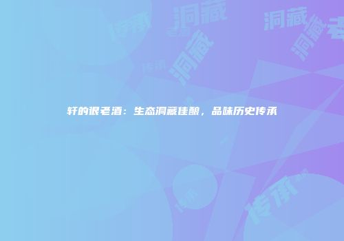 轩的很老酒：生态洞藏佳酿，品味历史传承