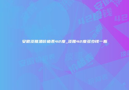 安徽淡雅酒价格表42度_淡雅42度多少钱一瓶