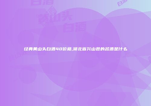 经典黄山头白酒40价格,湖北省兴山县的名酒是什么