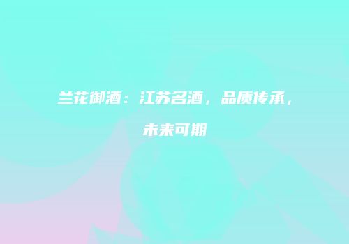 兰花御酒：江苏名酒，品质传承，未来可期