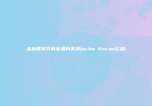 品味西班牙葡萄酒的美妙(ocho fincas红酒)