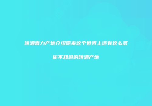 啤酒喜力产地介绍原来这个世界上还有这么多你不知道的啤酒产地