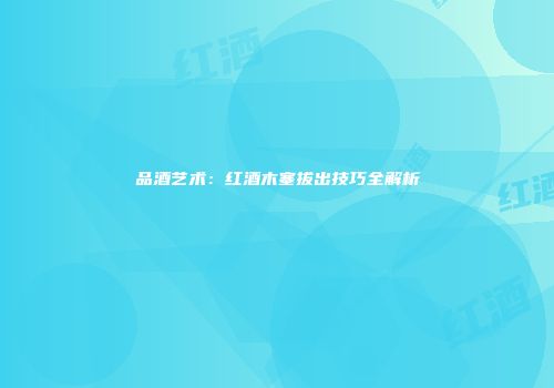 品酒艺术：红酒木塞拔出技巧全解析