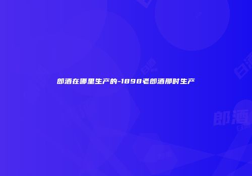 郎酒在哪里生产的-1898老郎酒那时生产