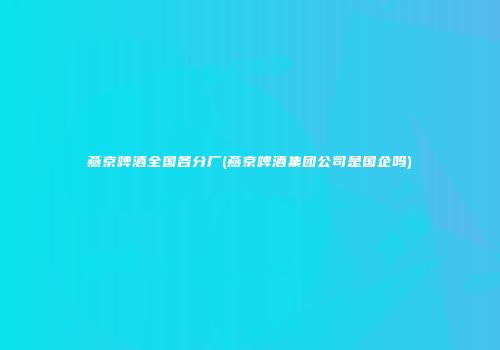 燕京啤酒全国各分厂(燕京啤酒集团公司是国企吗)