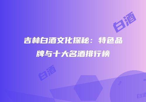 吉林白酒文化探秘：特色品牌与十大名酒排行榜