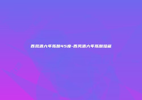 西凤酒六年陈酿45度-西风酒六年陈酿珍藏