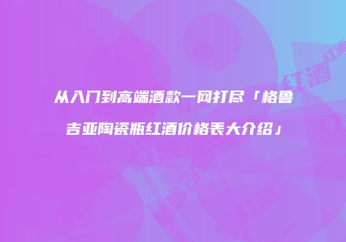 从入门到高端酒款一网打尽「格鲁吉亚陶瓷瓶红酒价格表大介绍」