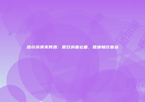哈尔滨清爽啤酒：夏日消暑必备，健康畅饮首选