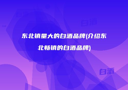 东北销量大的白酒品牌(介绍东北畅销的白酒品牌)