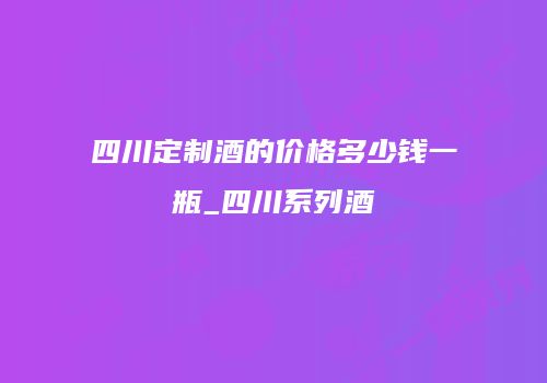 四川定制酒的价格多少钱一瓶_四川系列酒