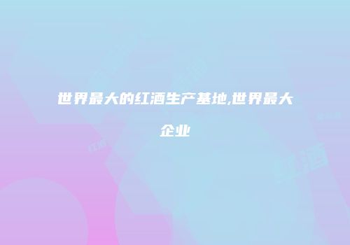 世界最大的红酒生产基地,世界最大企业
