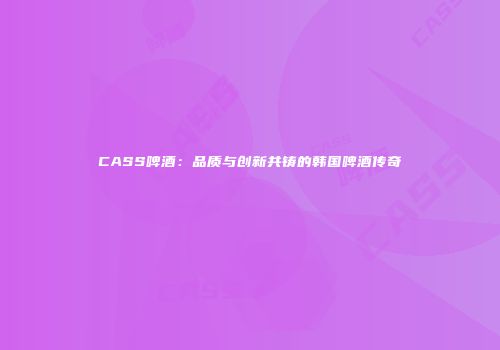 CASS啤酒：品质与创新共铸的韩国啤酒传奇