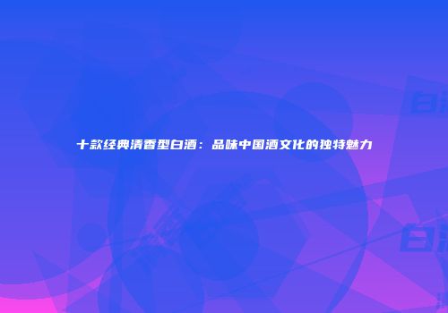 十款经典清香型白酒：品味中国酒文化的独特魅力