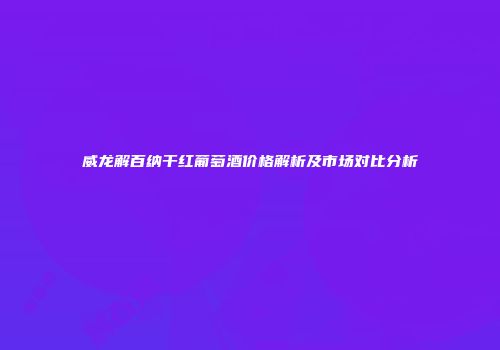 威龙解百纳干红葡萄酒价格解析及市场对比分析