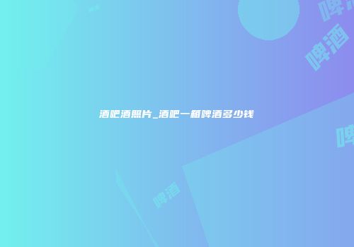 酒吧酒照片_酒吧一箱啤酒多少钱
