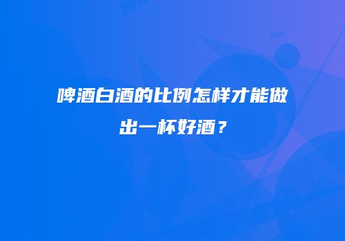 啤酒白酒的比例怎样才能做出一杯好酒？