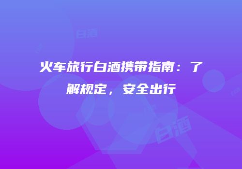 火车旅行白酒携带指南：了解规定，安全出行
