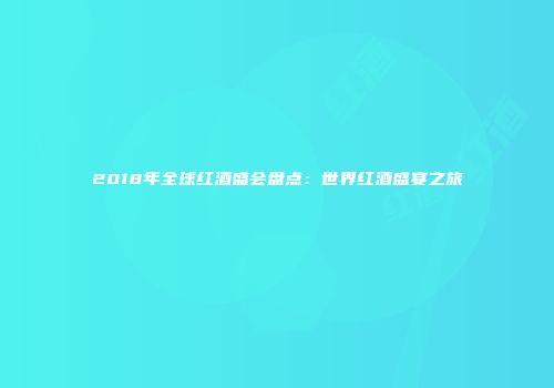 2018年全球红酒盛会盘点：世界红酒盛宴之旅