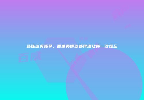 品味冰爽畅享，百威英博冰畅啤酒让你一饮难忘