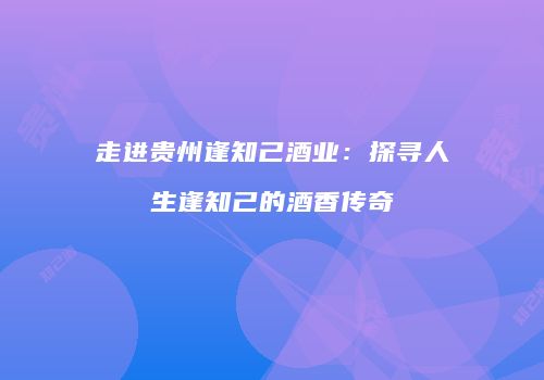 走进贵州逢知己酒业：探寻人生逢知己的酒香传奇