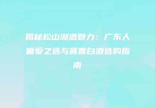 揭秘松山湖酒魅力：广东人偏爱之选与酱香白酒选购指南