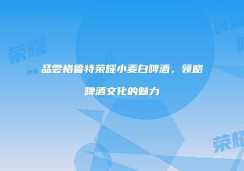 品尝格鲁特荣耀小麦白啤酒，领略啤酒文化的魅力