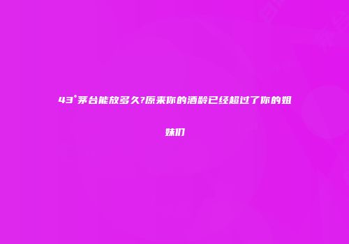 43°茅台能放多久?原来你的酒龄已经超过了你的姐妹们