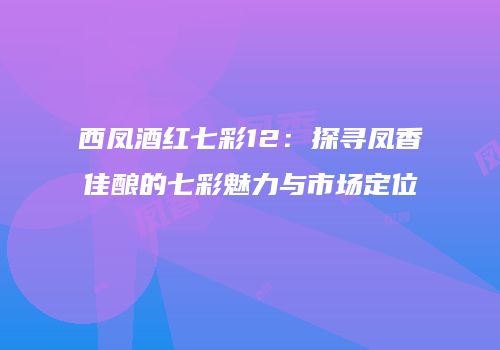 西凤酒红七彩12：探寻凤香佳酿的七彩魅力与市场定位