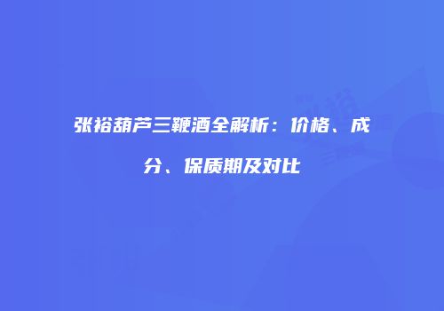 张裕葫芦三鞭酒全解析：价格、成分、保质期及对比