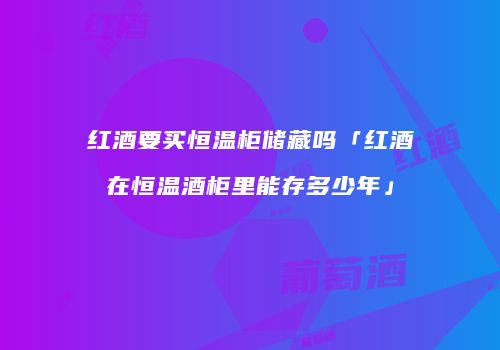 红酒要买恒温柜储藏吗「红酒在恒温酒柜里能存多少年」
