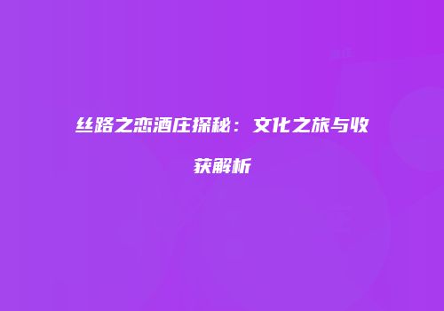 丝路之恋酒庄探秘：文化之旅与收获解析