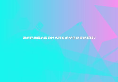 啤酒狂热者必看为什么现在的女生越来越愁嫁？