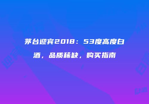 茅台迎宾2018：53度高度白酒，品质稀缺，购买指南