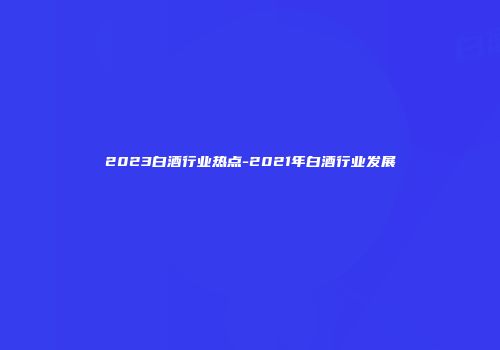 2023白酒行业热点-2021年白酒行业发展