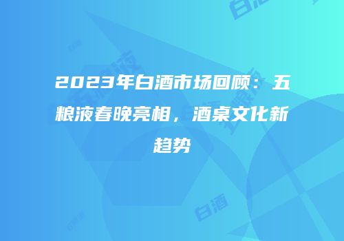 2023年白酒市场回顾：五粮液春晚亮相，酒桌文化新趋势