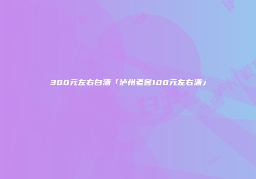 300元左右白酒「泸州老窖100元左右酒」
