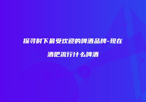 探寻时下最受欢迎的啤酒品牌-现在酒吧流行什么啤酒