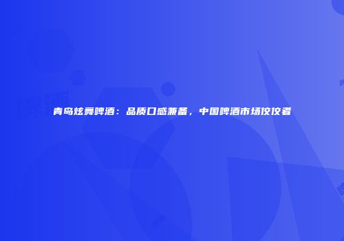 青岛炫舞啤酒：品质口感兼备，中国啤酒市场佼佼者
