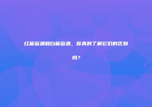 红葡萄酒和白葡萄酒，你真的了解它们的区别吗？