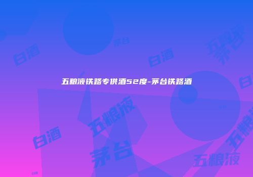 五粮液铁路专供酒52度-茅台铁路酒
