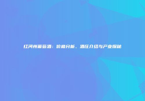 红河州葡萄酒：价格分析、酒庄介绍与产业探秘